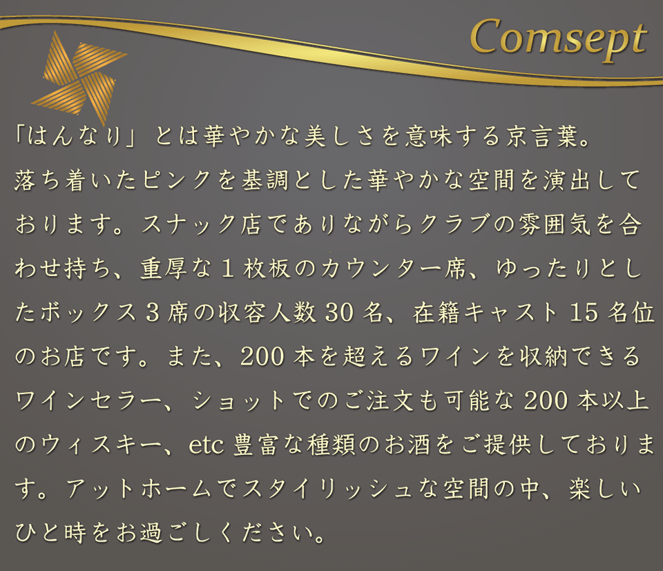 宮崎/都城のキャバクラ、スナックはんなりのコンセプト。	「はんなり」とは華やかな美しさを意味する京言葉。落ち着いたピンクを基調とした華やかな空間を演出しております。スナック店でありながらクラブの雰囲気を合わせ持ち、重厚な1枚板のカウンター席、ゆったりとしたボックス3席の収容人数30名、在籍キャスト15名位のお店です。また、200本を超えるワインを収納できるワインセラー、ショットでのご注文も可能な200本以上のウイスキー等、豊富な種類のお酒をご提供しております。アットホームでスタイリッシュな空間の中、楽しいひと時をお過ごしください。